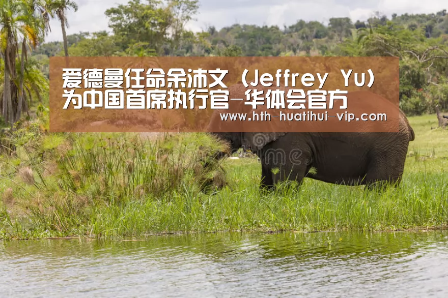 爱德曼任命余沛文(Jeffrey Yu)为中国首席执行官-华体会官方(图3) 华体会官方